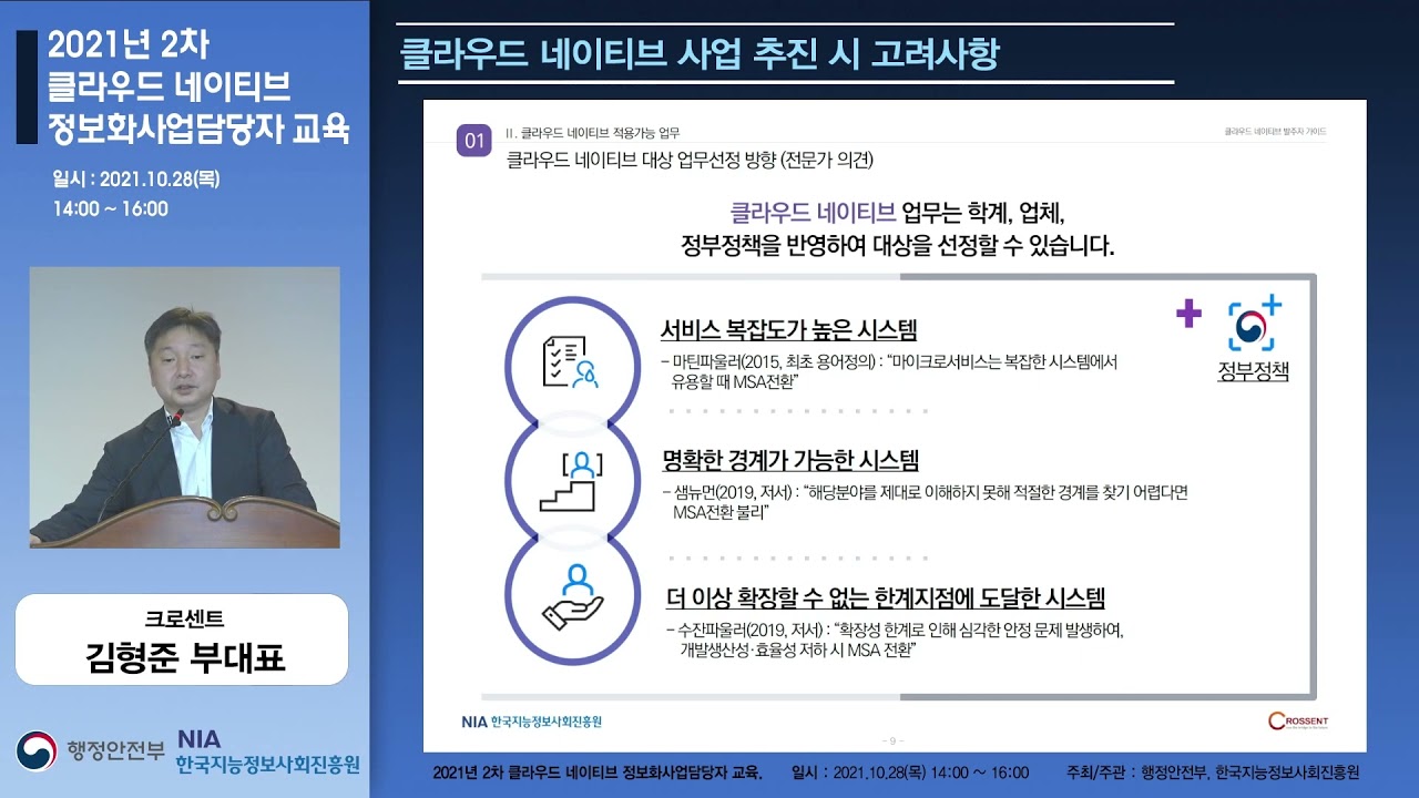 2021년 2차 클라우드 네이티브 정보화사업담당자 교육 일시 : 2021.10.28(목) 14:00 ~ 16:00 크로센트 김형준 부대표 행정안전부 NIA 한국지능정보사회진흥원 클라우드 네이티브 사업 추진 시 고려사항 01 Ⅱ. 클라우드 네이티브 적용가능 업무 클라우드 네이티브 발주자 가이드 클라우드 네이티브 대상 업무선정 방향 (전문가 의견) 클라우드 네이티브 업무는 학계, 업체, 정부정책을 반영하여 대상을 선정할 수 있습니다. 서비스 복잡도가 높은 시스템 - 마틴파울러(2015, 최초 용어정의):"마이크로서비스는 복잡한 시스템에서 유용할 때 MSA전환" 명확한 경계가 가능한 시스템 -샘뉴먼(2019, 저서):"해당분야를 제대로 이해하지 못해 적절한 경계를 찾기 어렵다면 MSA전환 불리" 더 이상 확장할 수 없는 한계지점에 도달한 시스템 -수잔파울러(2019, 저서):"확장성 한계로 인해 심각한 안정 문제 발생하여, 개발생산성·효율성 저하 시 MSA전환" 2021년 2차 클라우드 네이티브 정보화사업담당자 교육. 일시 : 2021.10.28(목) 14:00 ~ 16:00 주최/주관 : 행정안전부, 한국지능정보사회진흥원